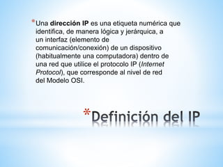 * Una dirección IP es una etiqueta numérica que
identifica, de manera lógica y jerárquica, a
un interfaz (elemento de
comunicación/conexión) de un dispositivo
(habitualmente una computadora) dentro de
una red que utilice el protocolo IP (Internet
Protocol), que corresponde al nivel de red
del Modelo OSI.

*

 