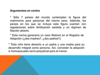 Argumentos en contra
* Sólo 7 países del mundo contemplan la figura del
matrimonio para personas del mismo sexo. Además, los
países en los que se incluye esta figura cuentan con
regulaciones sobre fertilización asistida y un régimen de
filiación abierto.
* Esta norma generaría un caos filiatorio en el Registro de
Adopción (¿dos madres?, ¿dos padres?).
* Todo niño tiene derecho a un padre y una madre para su
desarrollo integral como persona. Así, conceder la adopción
a homosexuales sería perjudicial para el menor.
 