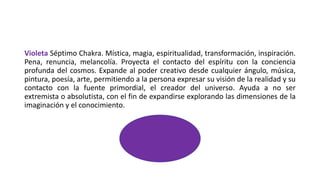 Violeta Séptimo Chakra. Mística, magia, espiritualidad, transformación, inspiración.
Pena, renuncia, melancolía. Proyecta el contacto del espíritu con la conciencia
profunda del cosmos. Expande al poder creativo desde cualquier ángulo, música,
pintura, poesía, arte, permitiendo a la persona expresar su visión de la realidad y su
contacto con la fuente primordial, el creador del universo. Ayuda a no ser
extremista o absolutista, con el fin de expandirse explorando las dimensiones de la
imaginación y el conocimiento.
 