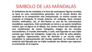 SIMBOLO DE LAS MÁNDALAS
El simbolismo de los mándalas a la hora de contraponer figuras cerradas
se basa en unas características generales. Así el círculo dentro del
cuadrado es la composición más evolucionada. Lo mismo sucede con
respecto al triángulo. El círculo exterior, sin embargo, tiene siempre
función unificadora. Así, el Shri-Yantra es uno de los instrumentos
mandálicos superiores. Está constituido en torno a un punto metafísico
central, que no figura en el dibujo. Ese centro virtual está rodeado por
una combinación de nueve triángulos, imagen de los mundos
trascendentes, El mundo intermedio, o sutil, está figurado en una triple
aureola que rodea los triángulos. Luego hay un loto de ocho pétalos,
que significa regeneración, otros de dieciséis y un círculo triple,
completan la representación del mundo espiritual. Su inclusión en el
material está figurada por un triple cuadrado con dientes que expresan
la orientación en el espacio.
 