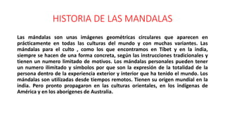 HISTORIA DE LAS MANDALAS
Las mándalas son unas imágenes geométricas circulares que aparecen en
prácticamente en todas las culturas del mundo y con muchas variantes. Las
mándalas para el culto , como los que encontramos en Tíbet y en la india,
siempre se hacen de una forma concreta, según las instrucciones tradicionales y
tienen un numero limitado de motivos. Los mándalas personales pueden tener
un numero ilimitado y símbolos por que son la expresión de la totalidad de la
persona dentro de la experiencia exterior y interior que ha tenido el mundo. Los
mándalas son utilizadas desde tiempos remotos. Tienen su origen mundial en la
india. Pero pronto propagaron en las culturas orientales, en los indígenas de
América y en los aborígenes de Australia.
 