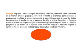Naranja, Segundo Chakra. Energía, optimismo, ambición, actividad, valor, confianza
en si mismo, afán de prestigio, frivolidad. fomenta la tolerancia para socializar y
proyectarse con toda la gente. Incrementa la autoestima, ayuda a enfrentar todos
los retos para la evolución de la persona. Enseña a utilizar los éxitos o fracasos
como experiencias y aprendizajes. Propicia energía positiva para llevar a cabo los
proyectos o las metas. En el aspecto físico proyecta energía al intestino delgado y
colon, todos los procesos metabólicos y los ganglios linfáticos inferiores.
 