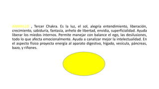 AMARILLO , Tercer Chakra. Es la luz, el sol, alegría entendimiento, liberación,
crecimiento, sabiduría, fantasía, anhelo de libertad, envidia, superficialidad. Ayuda
liberar los miedos internos. Permite manejar con balance el ego, las desilusiones,
todo lo que afecta emocionalmente. Ayuda a canalizar mejor la intelectualidad. En
el aspecto físico proyecta energía al aparato digestivo, hígado, vesícula, páncreas,
bazo, y riñones.
 
