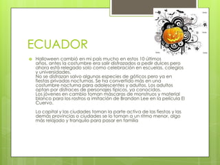 ECUADOR
   Halloween cambió en mi país mucho en estos 10 últimos
    años, antes la costumbre era salir disfrazados a pedir dulces pero
    ahora está relegado solo como celebración en escuelas, colegios
    y universidades.
    No se disfrazan salvo algunas especies de góticos pero ya en
    fiestas privadas nocturnas. Se ha convertido más en una
    costumbre nocturna para adolescentes y adultos. Los adultos
    optan por disfraces de personajes típicos, ya conocidos.
    Los jóvenes en cambio toman máscaras de monstruos y material
    blanco para los rostros a imitación de Brandon Lee en la película El
    Cuervo.
    La capital y las ciudades toman la parte activa de las fiestas y las
    demás provincias o ciudades se lo toman a un ritmo menor, algo
    más relajado y tranquilo para pasar en familia
 