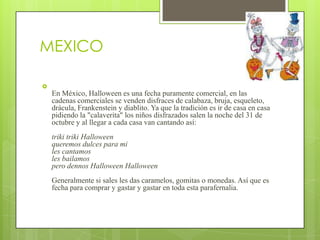 MEXICO


    En México, Halloween es una fecha puramente comercial, en las
    cadenas comerciales se venden disfraces de calabaza, bruja, esqueleto,
    drácula, Frankenstein y diablito. Ya que la tradición es ir de casa en casa
    pidiendo la "calaverita" los niños disfrazados salen la noche del 31 de
    octubre y al llegar a cada casa van cantando así:
    triki triki Halloween
    queremos dulces para mi
    les cantamos
    les bailamos
    pero dennos Halloween Halloween
    Generalmente si sales les das caramelos, gomitas o monedas. Así que es
    fecha para comprar y gastar y gastar en toda esta parafernalia.
 