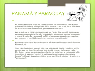 PANAMÁ Y PARAGUAY



    En Panamá el halloween es algo así: Tiendas decoradas con telarañas falsas, caras de brujas
    (las casas no se decoran )... se empiezan a vender máscaras, y claro lo que más se anuncia son
    las fiestas de disfraces en las discotecas, premios en efectivo o viajes.

    Que recuerde que se celebre como una tradición, no. Que sea algo comercial, nocturno y casi
    exclusivamente de adultos, sí. La única vez que celebre halloween mi mamá me hizo un pastel
    y me vestí de brujita. De vez en cuando también se hacen concursos de disfraces para niños y
    para mascotas... a veces MacDonalds invita a los niños a comer disfrazados.

    Halloween, o el día de las brujas en Paraguay es más bien conocido como el día de ahorro que
    Halloween! jaja.

    No es tradición paraguaya festejarlo, pero si hay lugares donde festejan y también es motivo
    de celebración esta fecha. No realizamos nada parecido a recorrer disfrazados la ciudad.
    Hay fiestas y eventos, pero son para niños, ofrecidos por instituciones de enseñanza del habla
    ingles. Cerca de la capital (Asunción) en la ciudad de Lambare, se desarrolla una fiesta
    llamada "Hell House" donde ofrecen bailes y juegos terroríficos de todo tipo! . Se realiza en el
    "cerro lambaré".
 