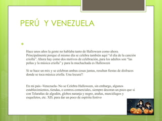 PERÚ Y VENEZUELA



    Hace unos años la gente no hablaba tanto de Halloween como ahora.
    Principalmente porque el mismo día se celebra también aquí “el día de la canción
    criolla”. Ahora hay como dos motivos de celebración, para los adultos son “las
    peñas y la música criolla” y para la muchachada es Halloween

    Si se hace un mix y se celebran ambas cosas juntas, resultan fiestas de disfraces
    donde se toca música criolla. Una locura!!


    En mi país -Venezuela- No se Celebra Halloween, sin embargo, algunos
    establecimientos, tiendas, o centros comerciales, siempre decoran un poco que si
    con Telarañas de algodón, globos naranja y negro, arañas, murciélagos y
    esqueletos, etc. XD, para dar un poco de espíritu festivo
 