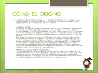 COMO SE ORIGINO
   La palabra Halloween tiene sus orígenes en la Iglesia Católica. Es una constracción de la
    oración en inglés All Hallows Eve que significa "El Día de Todos los Santos" y es una fiesta
    religiosa católica que se celebra el 1 o 2 de noviembre.

    ¿DE DONDE VIENE?
    En el siglo V AC, en la Irlanda de los Celtas, el 31 de octubre se celebraba el festival de de
    Samhain que conmemoraba el final del verano y el inicio de un nuevo año. Al caer la
    noche, se celebraba la fiesta de los muertos, así que los espíritus salían y rondaban por toda
    la tierra. Para apaciguarlos, se hacían hogueras enormes y los druidas hacían conjuros. Se
    decía que durante esa noche los hechizos y la magia eran más potentes que en cualquier
    otro día.
    Cuando los romanos conquistaron a los celtas, parte de esta celebración a los muertos
    pasó a la Roma cristiana. En el siglo IV DC en Roma, el cristianismo trató de acabar con
    todas las cosas paganas y las religiones antiguas. Pero los celtas no podían dejar del todo
    sus costumbres, así que la iglesia cristiana les cambió el nombre de Samhain a All Hallow
    Eve y la razón de esta celebración se convirtió en la adoración cristiana de todos los
    mártires religiosos. La iglesia cristiana del siglo VII celebraba el día de Todos los Santos en
    Mayo, pero la gente seguía esperando la llegada de fantasmas el 31 de octubre, así que la
    fiesta a los santos fué cambiada al 1 de noviembre.
    ACERCA DE LA COSTUMBRE DE PEDIR DULCES:
    La costumbre de pedir dulces empezó en Europa con una costumbre del siglo IX. El 2 de
    noviembre los cristianos andaban de pueblo en pueblo pidiendo "tortas de alma" que eran
    pedazos de pan con "currants". Mientras más recibieran, más prometían rezar por los
    parientes muertos de los donantes, cosa que llevaba a las almas más rápido hacia el cielo.
    En el siglo X la iglesia cambió la fiesta de los santos al 2 de noviembre.
 
