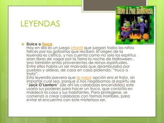 LEYENDAS

   Dulce o Truco
    Hoy en día es un juego infantil que juegan todos los niños
    felices por las golosinas que reciben. El origen de la
    leyenda es céltico, y nos cuenta como no solo los espíritus
    eran libres de vagar por la Tierra la noche de Halloween ,
    sino también entes provenientes de reinos espirituales.
    Entre ellos había un ser malvado que deambulaba por
    pueblos y aldeas, de casa en casa pidiendo: “truco o
    trato”.
    Esta leyenda asevera que la mejor opción era el trato, sin
    importar cual sea, porque si nos negábamos al espíritu de
    “Jack O’Lantern” (de ahí las calabazas encendidas) este
    usaría sus poderes para hacer un truco, que consistía en
    maldecir la casa y sus habitantes. Para protegerse, se
    comenzó a crear calabazas con formas horribles, para
    evitar el encuentro con este misterioso ser.
 