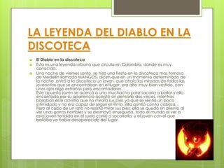 LA LEYENDA DEL DIABLO EN LA
DISCOTECA
   El Diablo en la discoteca
   Esta es una leyenda urbana que circula en Colombia, donde es muy
    conocida.
   Una noche de viernes santo, se hizo una fiesta en la discoteca mas famosa
    de Medellín llamada MANGOS, dicen que en un momento determinado de
    la noche ,entró a la discoteca un joven, que atraía las miradas de todas las
    jovencitas que se encontraban en el lugar, era alto ,muy bien vestido, con
    unos ojos algo extraños pero encantadores…
    Este apuesto joven se acercó a una muchacha para sacarla a bailar y ella
    encantada por su apariencia aceptó sin pensarlo dos veces, mientras
    bailaban él le advirtió que no mirara sus pies ya que se sentía un poco
    intimidado y no era capaz de seguir el ritmo, ella asintió con la cabeza…
    Pero al cabo de un rato no resistió mirar sus pies, ella se quedó sin aliento al
    ver unas garras horribles y se desmayó enseguida, todo el mundo al ver a
    esta joven tendida en el suelo corrió a socorrerla, y el joven con el que
    bailaba ya había desaparecido del lugar.
 
