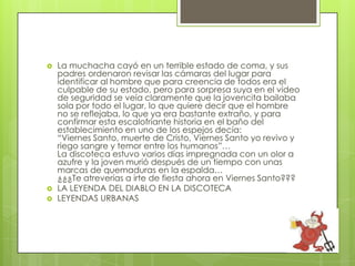    La muchacha cayó en un terrible estado de coma, y sus
    padres ordenaron revisar las cámaras del lugar para
    identificar al hombre que para creencia de todos era el
    culpable de su estado, pero para sorpresa suya en el vídeo
    de seguridad se veía claramente que la jovencita bailaba
    sola por todo el lugar, lo que quiere decir que el hombre
    no se reflejaba, lo que ya era bastante extraño, y para
    confirmar esta escalofriante historia en el baño del
    establecimiento en uno de los espejos decía:
    “Viernes Santo, muerte de Cristo, Viernes Santo yo revivo y
    riego sangre y temor entre los humanos”…
    La discoteca estuvo varios días impregnada con un olor a
    azufre y la joven murió después de un tiempo con unas
    marcas de quemaduras en la espalda…
    ¿¿¿Te atreverías a irte de fiesta ahora en Viernes Santo???
   LA LEYENDA DEL DIABLO EN LA DISCOTECA
   LEYENDAS URBANAS
 