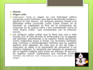    Historia
   Origen celta
   Halloween tiene su origen en una festividad céltica
    conocida como Samhain, que deriva de irlandés antiguo y
    significa fin del verano. Los antiguos britanos tenían una
    festividad similar conocida como Calan Gaeaf. En el
    Samhain se celebraba el final de la temporada de
    cosechas en la cultura celta y era considerada como el
    “Año Nuevo Celta”, que comenzaba con la estación
    oscura.
   Los antiguos celtas creían que la línea que une a este
    mundo con el Otro Mundo se estrechaba con la llegada
    del Samhain, permitiendo a los espíritus (tanto benévolos
    como malévolos) pasar a través. Los ancestros familiares
    eran invitados y homenajeados mientras que los espíritus
    dañinos eran alejados. Se cree que el uso de trajes y
    máscaras se debe a la necesidad de ahuyentar a los
    espíritus malignos. Su propósito era adoptar la apariencia
    de un espíritu maligno para evitar ser dañado. En Escocia
    los espíritus fueron suplantados por hombres jóvenes
    vestidos de blanco con máscaras o la cara pintada de
    negro
 