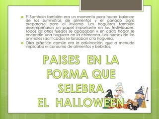    El Samhain también era un momento para hacer balance
    de los suministros de alimentos y el ganado para
    prepararse para el invierno. Las hogueras también
    desempeñaron un papel importante en las festividades.
    Todos los otros fuegos se apagaban y en cada hogar se
    encendía una hoguera en la chimenea. Los huesos de los
    animales sacrificados se lanzaban a la hoguera.
   Otra práctica común era la adivinación, que a menudo
    implicaba el consumo de alimentos y bebidas.
 