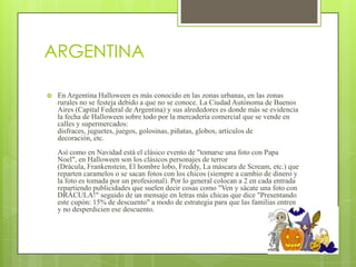 ARGENTINA

   En Argentina Halloween es más conocido en las zonas urbanas, en las zonas
    rurales no se festeja debido a que no se conoce. La Ciudad Autónoma de Buenos
    Aires (Capital Federal de Argentina) y sus alrededores es donde más se evidencia
    la fecha de Halloween sobre todo por la mercadería comercial que se vende en
    calles y supermercados:
    disfraces, juguetes, juegos, golosinas, piñatas, globos, artículos de
    decoración, etc.
    Así como en Navidad está el clásico evento de "tomarse una foto con Papa
    Noel", en Halloween son los clásicos personajes de terror
    (Drácula, Frankenstein, El hombre lobo, Freddy, La máscara de Scream, etc.) que
    reparten caramelos o se sacan fotos con los chicos (siempre a cambio de dinero y
    la foto es tomada por un profesional). Por lo general colocan a 2 en cada entrada
    repartiendo publicidades que suelen decir cosas como "Ven y sácate una foto con
    DRÁCULA!" seguido de un mensaje en letras más chicas que dice "Presentando
    este cupón: 15% de descuento" a modo de estrategia para que las familias entren
    y no desperdicien ese descuento.
 