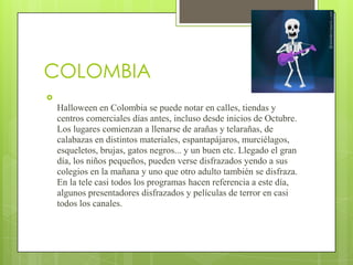 COLOMBIA

    Halloween en Colombia se puede notar en calles, tiendas y
    centros comerciales días antes, incluso desde inicios de Octubre.
    Los lugares comienzan a llenarse de arañas y telarañas, de
    calabazas en distintos materiales, espantapájaros, murciélagos,
    esqueletos, brujas, gatos negros... y un buen etc. Llegado el gran
    día, los niños pequeños, pueden verse disfrazados yendo a sus
    colegios en la mañana y uno que otro adulto también se disfraza.
    En la tele casi todos los programas hacen referencia a este día,
    algunos presentadores disfrazados y películas de terror en casi
    todos los canales.
 