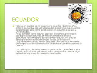 ECUADOR
   Halloween cambió en mi país mucho en estos 10 últimos años,
    antes la costumbre era salir disfrazados a pedir dulces pero ahora
    está relegado solo como celebración en escuelas, colegios y
    universidades.
    No se disfrazan salvo algunas especies de góticos pero ya en
    fiestas privadas nocturnas. Se ha convertido más en una
    costumbre nocturna para adolescentes y adultos. Los adultos
    optan por disfraces de personajes típicos, ya conocidos.
    Los jóvenes en cambio toman máscaras de monstruos y material
    blanco para los rostros a imitación de Brandon Lee en la película El
    Cuervo.
    La capital y las ciudades toman la parte activa de las fiestas y las
    demás provincias o ciudades se lo toman a un ritmo menor, algo
    más relajado y tranquilo para pasar en familia
 