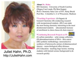 About Dr. Hahn
                        BS Chemistry: University of South Carolina
                        (Magna Cum Laude, Phi Beta Kappa)
                        Ph.D. Chemistry State Univ of NY, Stony Brook
                        Post Doc: Columbia U, U of Wisconsin, Madison

                        *Teaching Experience: (I) Organic &
                        General Chemistry (II) conducting research
                        with inexperienced students (III) I can make
                        the most boring chemistry interesting to the most
                        disinterested students. (documented increase
                        of enrollment in chem classes & chem majors)

                        *Continuing Research Projects as PI
                        (I) carbon nanotubes – solar energy collectors,
                        (II) photodimerization of DNA - skin cancer
                        (III) synthetic methodology: stereoselective
                        synthesis of heterocyclic amines of pharmaceutical
                        interest – neuro-biological effect diseases
                        (IV) Education: teaching large lecture, training
Juliet Hahn, Ph.D.      students with limited science background to do
                        research quickly
http://JulietHahn.com
 