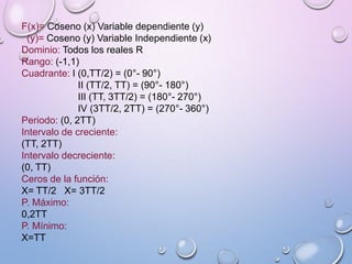 F(x)= Coseno (x) Variable dependiente (y)
(y)= Coseno (y) Variable Independiente (x)
Dominio: Todos los reales R
Rango: (-1,1)
Cuadrante: I (0,TT/2) = (0°- 90°)
II (TT/2, TT) = (90°- 180°)
III (TT, 3TT/2) = (180°- 270°)
IV (3TT/2, 2TT) = (270°- 360°)
Periodo: (0, 2TT)
Intervalo de creciente:
(TT, 2TT)
Intervalo decreciente:
(0, TT)
Ceros de la función:
X= TT/2 X= 3TT/2
P. Máximo:
0,2TT
P. Mínimo:
X=TT