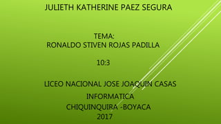 JULIETH KATHERINE PAEZ SEGURA
CHIQUINQUIRA -BOYACA
2017
LICEO NACIONAL JOSE JOAQUIN CASAS
INFORMATICA
TEMA:
RONALDO STIVEN ROJAS PADILLA
10:3
 