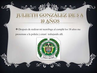  Después de realizar mi tecnólogo al cumplir los 18 años me 
presentare a la policía y estaré trabajando allí. 
 