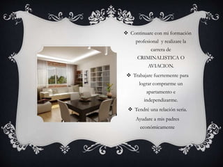  Continuare con mi formación 
profesional y realizare la 
carrera de 
CRIMINALISTICA O 
AVIACION. 
 Trabajare fuertemente para 
lograr comprarme un 
apartamento e 
independizarme. 
 Tendré una relación seria. 
Ayudare a mis padres 
económicamente 
 