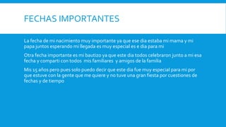 FECHAS IMPORTANTES
La fecha de mi nacimiento muy importante ya que ese dia estaba mi mama y mi
papa juntos esperando mi llegada es muy especial es e dia para mi
Otra fecha importante es mi bautizo ya que este dia todos celebraron junto a mi esa
fecha y comparti con todos mis familiares y amigos de la familia
Mis 15 años pero pues solo puedo decir que este dia fue muy especial para mi por
que estuve con la gente que me quiere y no tuve una gran fiesta por cuestiones de
fechas y de tiempo
 
