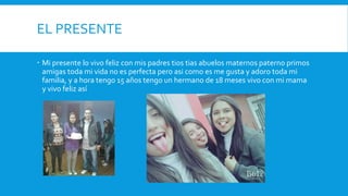 EL PRESENTE
 Mi presente lo vivo feliz con mis padres tios tias abuelos maternos paterno primos
amigas toda mi vida no es perfecta pero asi como es me gusta y adoro toda mi
familia, y a hora tengo 15 años tengo un hermano de 18 meses vivo con mi mama
y vivo feliz así
 