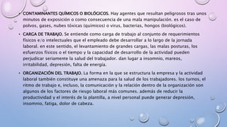• CONTAMINANTES QUÍMICOS O BIOLÓGICOS. Hay agentes que resultan peligrosos tras unos
minutos de exposición o como consecuencia de una mala manipulación. es el caso de
polvos, gases, nubes tóxicas (químicos) o virus, bacterias, hongos (biológicos).
• CARGA DE TRABAJO. Se entiende como carga de trabajo al conjunto de requerimientos
físicos e/o intelectuales que el empleado debe desarrollar a lo largo de la jornada
laboral. en este sentido, el levantamiento de grandes cargas, las malas posturas, los
esfuerzos físicos o el tiempo y la capacidad de desarrollo de la actividad pueden
perjudicar seriamente la salud del trabajador. dan lugar a insomnio, mareos,
irritabilidad, depresión, falta de energía.
• ORGANIZACIÓN DEL TRABAJO. La forma en la que se estructura la empresa y la actividad
laboral también constituye una amenaza para la salud de los trabajadores. los turnos, el
ritmo de trabajo e, incluso, la comunicación y la relación dentro de la organización son
algunos de los factores de riesgo laboral más comunes. además de reducir la
productividad y el interés de la plantilla, a nivel personal puede generar depresión,
insomnio, fatiga, dolor de cabeza.
 