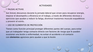 ACTIVIDADES
• PAUSAS ACTIVAS
Son breves descansos durante la jornada laboral que sirven para recuperar energía,
mejorar el desempeño y eficiencia en el trabajo, a través de diferentes técnicas y
ejercicios que ayudan a reducir la fatiga, disminuir trastornos musculo esqueléticos
y prevenir el estrés.
• USO DE ELEMENTOS DE PROTECCIÓN
Tienen como función principal proteger diferentes partes del cuerpo, para evitar
que un trabajador tenga contacto directo con factores de riesgo que le pueden
ocasionar una lesión o enfermedad, no evitan el accidente o el contacto
con elementos agresivos pero ayudan a que la lesión
 
