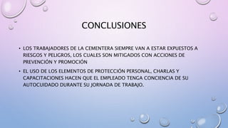 CONCLUSIONES
• LOS TRABAJADORES DE LA CEMENTERA SIEMPRE VAN A ESTAR EXPUESTOS A
RIESGOS Y PELIGROS, LOS CUALES SON MITIGADOS CON ACCIONES DE
PREVENCIÓN Y PROMOCIÓN
• EL USO DE LOS ELEMENTOS DE PROTECCIÓN PERSONAL, CHARLAS Y
CAPACITACIONES HACEN QUE EL EMPLEADO TENGA CONCIENCIA DE SU
AUTOCUIDADO DURANTE SU JORNADA DE TRABAJO.
 