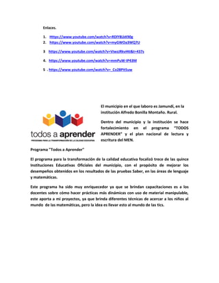 Enlaces.
1. Https://www.youtube.com/watch?v=RDlY8LkK90g
2. https://www.youtube.com/watch?v=myGWOa3WQ7U
3 https://www.youtube.com/watch?v=ViwzJRkvHtI&t=437s
4. https://www.youtube.com/watch?v=mmPuW-IP43M
5 . https://www.youtube.com/watch?v=_Co28Pit5uw
El municipio en el que laboro es Jamundí, en la
institución Alfredo Bonilla Montaño. Rural.
Dentro del municipio y la institución se hace
fortalecimiento en el programa “TODOS
APRENDER” y el plan nacional de lectura y
escritura del MEN.
Programa "Todos a Aprender"
El programa para la transformación de la calidad educativa focalizó trece de las quince
Instituciones Educativas Oficiales del municipio, con el propósito de mejorar los
desempeños obtenidos en los resultados de las pruebas Saber, en las áreas de lenguaje
y matemáticas.
Este programa ha sido muy enriquecedor ya que se brindan capacitaciones es a los
docentes sobre cómo hacer prácticas más dinámicas con uso de material manipulable,
este aporta a mi proyectos, ya que brinda diferentes técnicas de acercar a los niños al
mundo de las matemáticas, pero la idea es llevar esto al mundo de las tics.
 