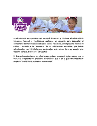 En el marco de este proceso Plan Nacional de Lectura y Escritura, el Ministerio de
Educación Nacional y Fundalectura realizaron un convenio para desarrollar el
componente de Materiales educativos de lectura y escritura, con el proyecto "Leer es mi
Cuento", dotando a las bibliotecas de las instituciones educativas que fueron
seleccionadas, con 265 títulos que contemplan, entre otros, libros de poesía, arte,
filosofía, ciencias, diccionarios y biografías.
Es de gran importancia que los niños tengan un buen proceso de lectura ya que esto es
vital para comprender los problemas matemáticos que es en lo que está enfocado mi
proyecto “resolución de problemas matemáticos.”
 