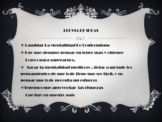 LLUVIA DE IDEAS


 Cambiar La Mentalidad De Conformismo
 Hay que siempre pensar en tener mas y obtener
  Logros para superarnos.
 Sacar la mentalidad mediocre , dejar a un lado los
pensamientos de que todo tiene que ser fácil, y no
pensar que todo necesita un esfuerzo
Tenemos que aprovechar las riquezas
  Que hay en nuestro país
 