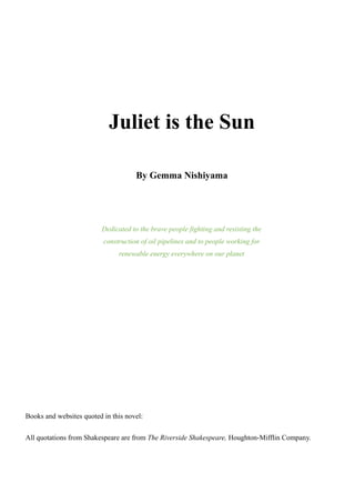 Juliet is the Sun
By Gemma Nishiyama
Dedicated to the brave people fighting and resisting the
construction of oil pipelines and to people working for
renewable energy everywhere on our planet
Books and websites quoted in this novel:
All quotations from Shakespeare are from The Riverside Shakespeare, Houghton-Mifflin Company.
 