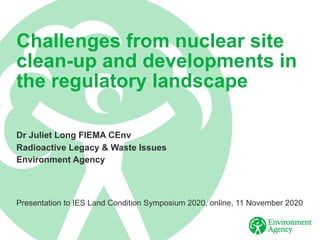 Challenges from nuclear site
clean-up and developments in
the regulatory landscape
Dr Juliet Long FIEMA CEnv
Radioactive Legacy & Waste Issues
Environment Agency
Presentation to IES Land Condition Symposium 2020, online, 11 November 2020
 