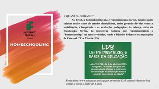 HOMESCHOOLING
E QUANTO AO BRASIL?
No Brasil, a homeschooling não é regulamentada por lei, mesmo assim
existem muitos casos de estudos domiciliares, assim gerando dúvidas sobre a
socialização, a frequência e as avaliações pedagógicas da criança, além da
fiscalização. Porém, ha iniciativas isoladas que regulamentaram o
"homeschooling" em seus territórios, sendo o Distrito Federal e os municípios
de Cascavel (PR) e Vitória (ES).
5
Fonte:https://www.educacao.assis.sp.gov.br/noticia/1383/criancas-deverao-freq
uentar-a-escola-a-partir-de-4-anos
 
