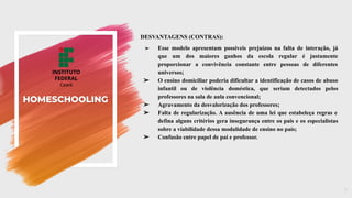 HOMESCHOOLING
DESVANTAGENS (CONTRAS):
➢ Esse modelo apresentam possíveis prejuízos na falta de interação, já
que um dos maiores ganhos da escola regular é justamente
proporcionar a convivência constante entre pessoas de diferentes
universos;
➢ O ensino domiciliar poderia dificultar a identificação de casos de abuso
infantil ou de violência doméstica, que seriam detectados pelos
professores na sala de aula convencional;
➢ Agravamento da desvalorização dos professores;
➢ Falta de regularização. A ausência de uma lei que estabeleça regras e
defina alguns critérios gera insegurança entre os pais e os especialistas
sobre a viabilidade dessa modalidade de ensino no país;
➢ Confusão entre papel de pai e professor.
7
 