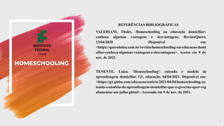 HOMESCHOOLING
REFERÊNCIAS BIBLIOGRÁFICAS
VALERIANI, Thales. Homeschooling ou educação domiciliar:
conheça algumas vantagens e desvantagens. RevistaQuero,
13/04/2020 Disponível em:
<https://querobolsa.com.br/revista/homeschooling-ou-educacao-domi
ciliar-conheca-algumas-vantagens-e-desvantagens>. Acesso em 9 de
nov. de 2021.
TENENTE, Luiza. 'Homeschooling': entenda o modelo de
aprendizagem domiciliar. G1, educação, 04/04/2021. Disponível em:
<https://g1.globo.com/educacao/noticia/2021/04/04/homeschooling-en
tenda-o-modelo-de-aprendizagem-domiciliar-que-o-governo-quer-reg
ulamentar-ate-julho.ghtml>. Acessado em 9 de nov. de 2021.
9
 