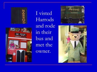 I visted  Harrods and rode in their bus and met the owner. 