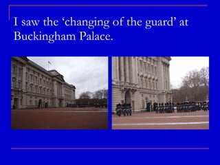 I saw the ‘changing of the guard’ at Buckingham Palace.  
