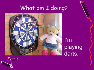 What am I doing? I’m playing darts. 
