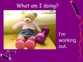 What am I doing? I’m working out. 