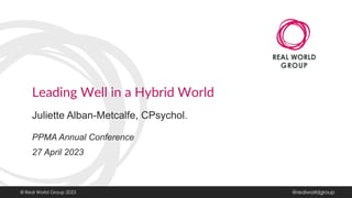 Leading Well in a Hybrid World
Juliette Alban-Metcalfe, CPsychol.
PPMA Annual Conference
27 April 2023
© Real World Group 2023 @realworldgroup
 
