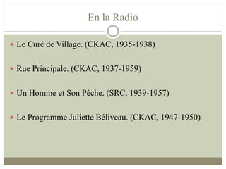 En la Radio
 Le Curé de Village. (CKAC, 1935-1938)
 Rue Principale. (CKAC, 1937-1959)
 Un Homme et Son Pèche. (SRC, 1939-1957)
 Le Programme Juliette Béliveau. (CKAC, 1947-1950)
 