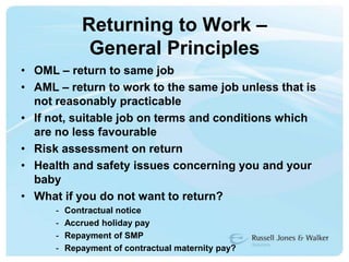 Returning to Work – General PrinciplesOML – return to same jobAML – return to work to the same job unless that is not reasonably practicableIf not, suitable job on terms and conditions which are no less favourableRisk assessment on returnHealth and safety issues concerning you and your babyWhat if you do not want to return?Contractual notice