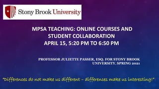 MPSA TEACHING: ONLINE COURSES AND
STUDENT COLLABORATION
APRIL 15, 5:20 PM TO 6:50 PM
PROFESSOR JULIETTE PASSER, ESQ. FOR STONY BROOK
UNIVERSITY, SPRING 2021
“Differences do not make us different – differences make us interesting!”!
 