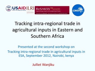 Tracking intra-regional trade in
agricultural inputs in Eastern and
Southern Africa
Presented at the second workshop on
Tracking intra-regional trade in agricultural inputs in
ESA, September 2012, Nairobi, kenya
Julliet Wanjiku
 