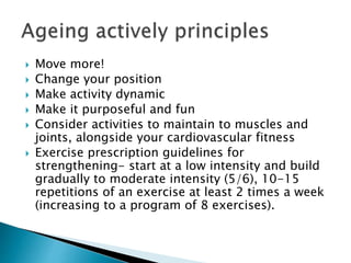  Move more!
 Change your position
 Make activity dynamic
 Make it purposeful and fun
 Consider activities to maintain to muscles and
joints, alongside your cardiovascular fitness
 Exercise prescription guidelines for
strengthening- start at a low intensity and build
gradually to moderate intensity (5/6), 10-15
repetitions of an exercise at least 2 times a week
(increasing to a program of 8 exercises).
 