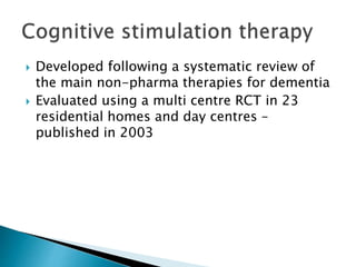  Developed following a systematic review of
the main non-pharma therapies for dementia
 Evaluated using a multi centre RCT in 23
residential homes and day centres –
published in 2003
 