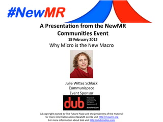 A	
  Presenta*on	
  from	
  the	
  NewMR	
  
Communi*es	
  Event	
  
15	
  February	
  2013	
  
All	
  copyright	
  owned	
  by	
  The	
  Future	
  Place	
  and	
  the	
  presenters	
  of	
  the	
  material	
  
For	
  more	
  informa:on	
  about	
  NewMR	
  events	
  visit	
  h?p://newmr.org	
  
For	
  more	
  informa:on	
  about	
  dub	
  visit	
  h?p://dubstudios.com	
  
Event	
  Sponsor	
  
Why	
  Micro	
  is	
  the	
  New	
  Macro	
  
Julie	
  Wi?es	
  Schlack	
  
Communispace	
  
 